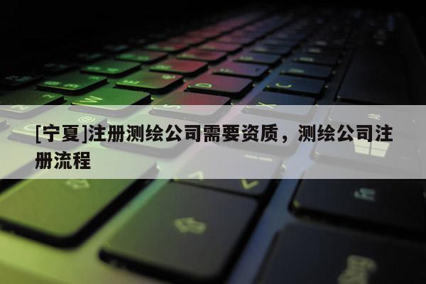 [寧夏]注冊測繪公司需要資質(zhì)，測繪公司注冊流程