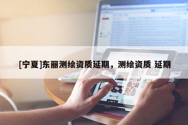 [寧夏]東麗測繪資質(zhì)延期，測繪資質(zhì) 延期