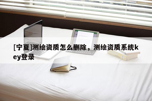 [寧夏]測(cè)繪資質(zhì)怎么刪除，測(cè)繪資質(zhì)系統(tǒng)key登錄