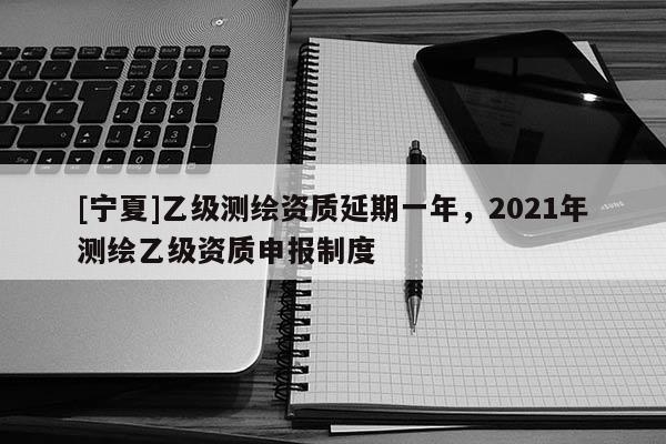 [寧夏]乙級測繪資質延期一年，2021年測繪乙級資質申報制度