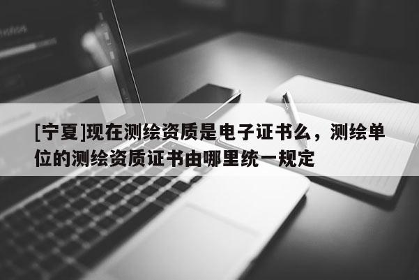 [寧夏]現在測繪資質是電子證書么，測繪單位的測繪資質證書由哪里統一規定