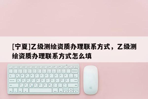[寧夏]乙級測繪資質辦理聯系方式，乙級測繪資質辦理聯系方式怎么填
