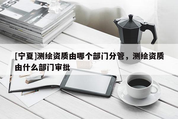 [寧夏]測繪資質由哪個部門分管，測繪資質由什么部門審批