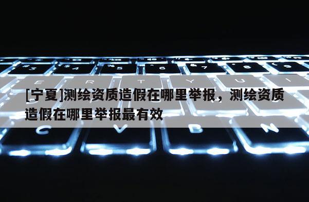 [寧夏]測繪資質造假在哪里舉報，測繪資質造假在哪里舉報最有效