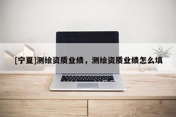 [寧夏]測繪資質(zhì)業(yè)績，測繪資質(zhì)業(yè)績怎么填