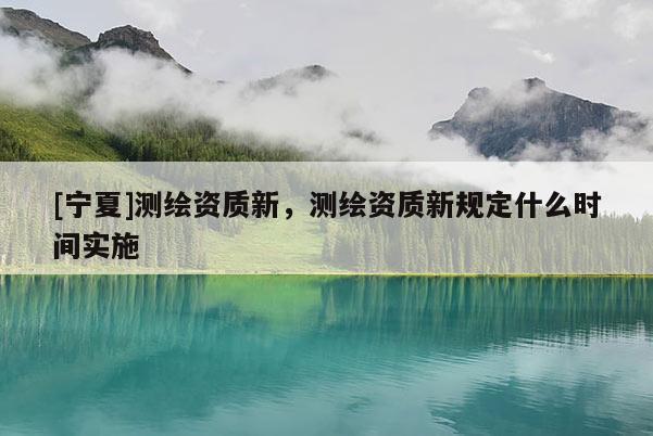 [寧夏]測繪資質新，測繪資質新規定什么時間實施