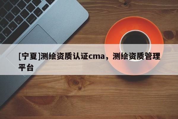 [寧夏]測繪資質(zhì)認證cma，測繪資質(zhì)管理平臺