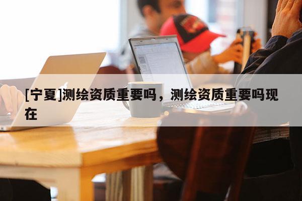 [寧夏]測繪資質重要嗎，測繪資質重要嗎現在