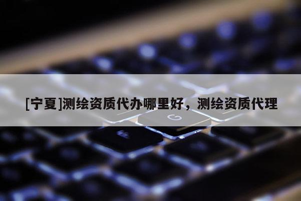 [寧夏]測繪資質(zhì)代辦哪里好，測繪資質(zhì)代理