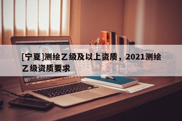[寧夏]測繪乙級及以上資質，2021測繪乙級資質要求