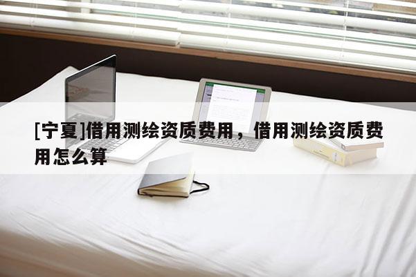 [寧夏]借用測繪資質費用，借用測繪資質費用怎么算