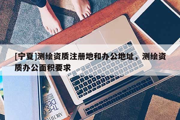 [寧夏]測繪資質注冊地和辦公地址，測繪資質辦公面積要求