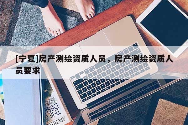 [寧夏]房產(chǎn)測繪資質(zhì)人員，房產(chǎn)測繪資質(zhì)人員要求