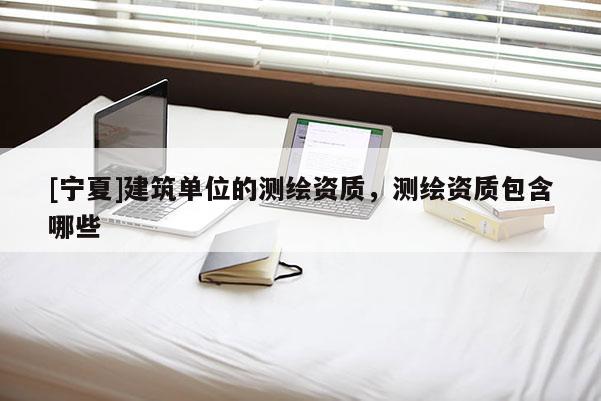 [寧夏]建筑單位的測繪資質(zhì)，測繪資質(zhì)包含哪些