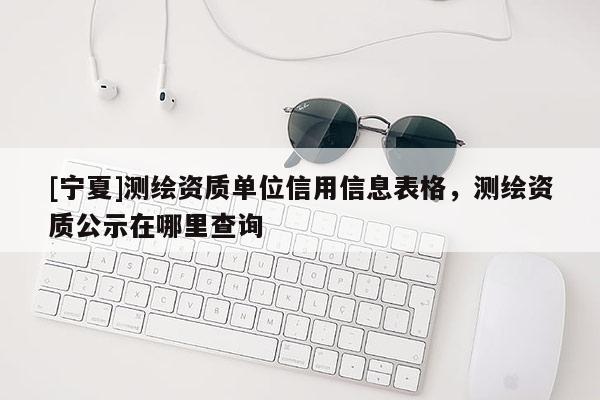 [寧夏]測繪資質單位信用信息表格，測繪資質公示在哪里查詢