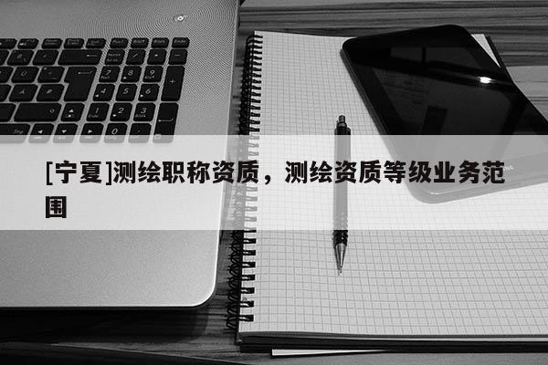 [寧夏]測繪職稱資質，測繪資質等級業(yè)務范圍