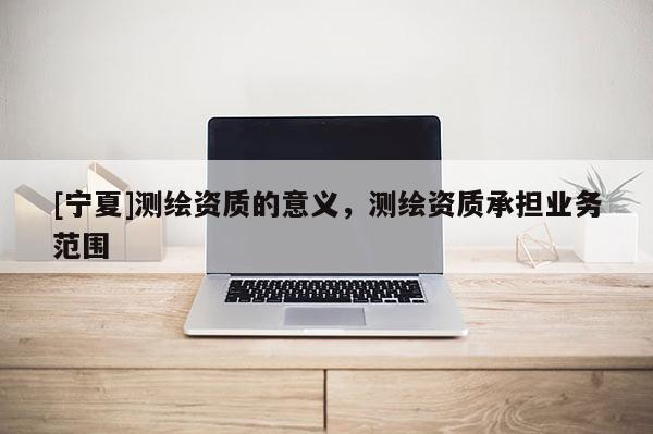 [寧夏]測繪資質(zhì)的意義，測繪資質(zhì)承擔(dān)業(yè)務(wù)范圍