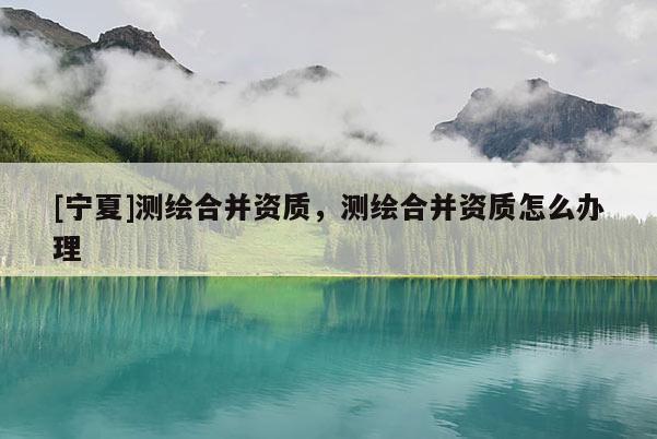 [寧夏]測繪合并資質(zhì)，測繪合并資質(zhì)怎么辦理