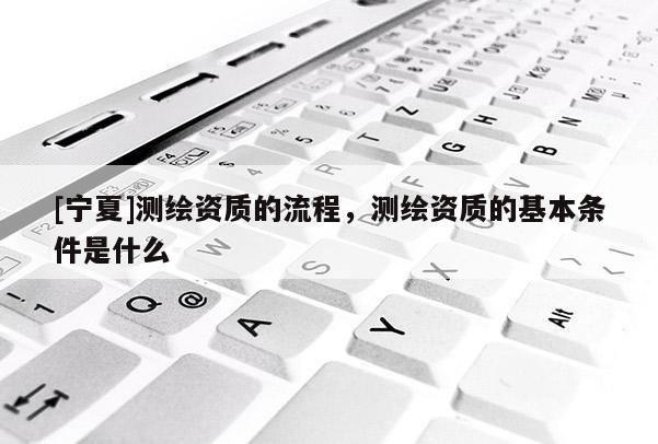 [寧夏]測繪資質的流程，測繪資質的基本條件是什么