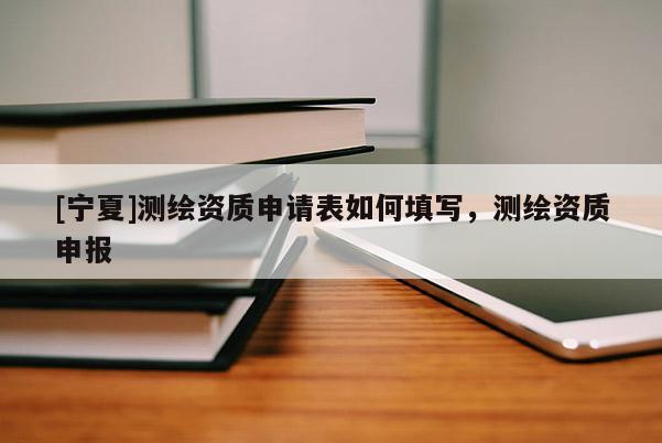 [寧夏]測繪資質(zhì)申請表如何填寫，測繪資質(zhì)申報