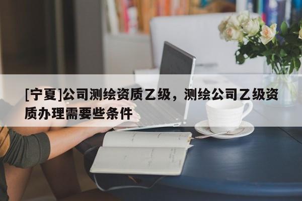 [寧夏]公司測繪資質乙級，測繪公司乙級資質辦理需要些條件