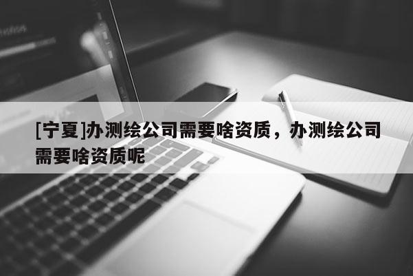 [寧夏]辦測繪公司需要啥資質，辦測繪公司需要啥資質呢