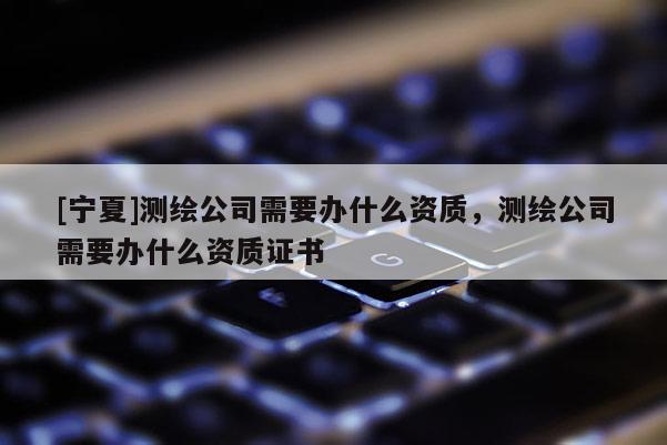 [寧夏]測繪公司需要辦什么資質，測繪公司需要辦什么資質證書