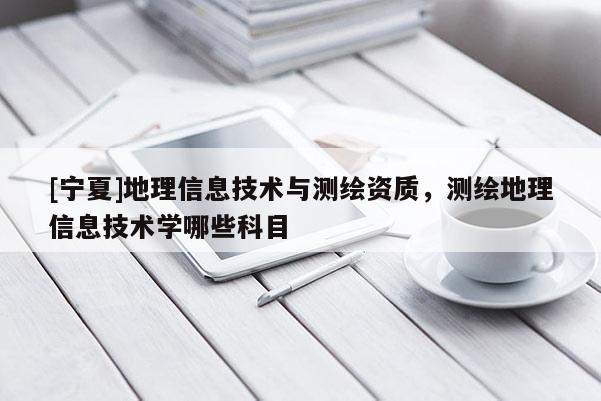 [寧夏]地理信息技術與測繪資質，測繪地理信息技術學哪些科目