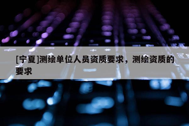 [寧夏]測(cè)繪單位人員資質(zhì)要求，測(cè)繪資質(zhì)的要求