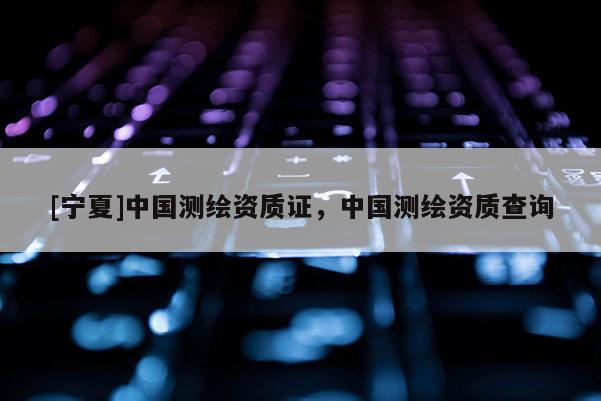 [寧夏]中國測繪資質證，中國測繪資質查詢