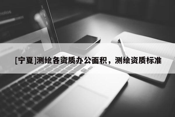 [寧夏]測繪各資質(zhì)辦公面積，測繪資質(zhì)標(biāo)準(zhǔn)