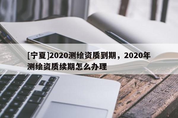 [寧夏]2020測繪資質到期，2020年測繪資質續期怎么辦理