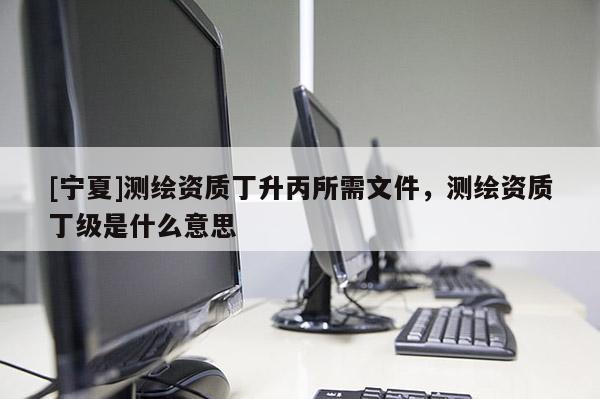[寧夏]測(cè)繪資質(zhì)丁升丙所需文件，測(cè)繪資質(zhì)丁級(jí)是什么意思