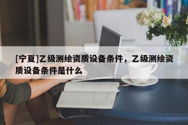[寧夏]乙級測繪資質設備條件，乙級測繪資質設備條件是什么