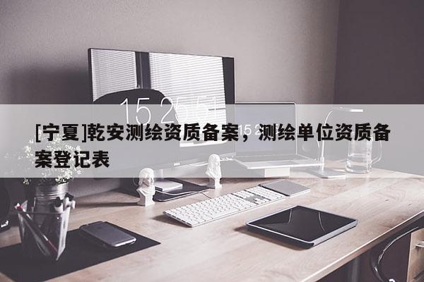 [寧夏]乾安測繪資質(zhì)備案，測繪單位資質(zhì)備案登記表