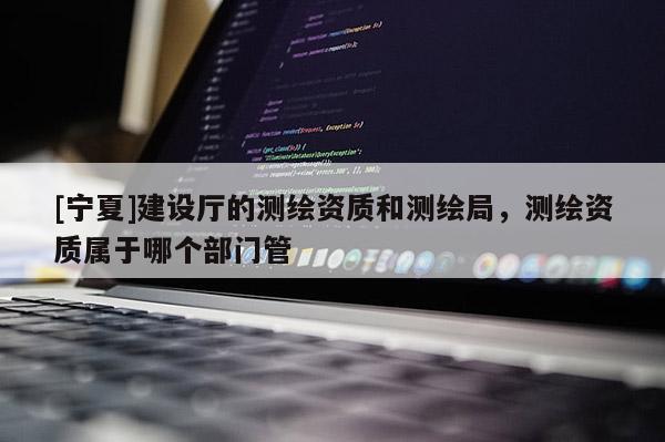 [寧夏]建設廳的測繪資質和測繪局，測繪資質屬于哪個部門管