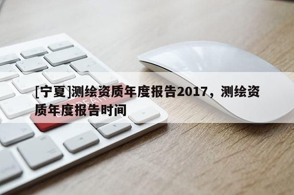 [寧夏]測(cè)繪資質(zhì)年度報(bào)告2017，測(cè)繪資質(zhì)年度報(bào)告時(shí)間