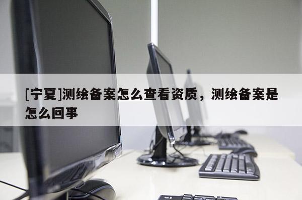 [寧夏]測繪備案怎么查看資質，測繪備案是怎么回事