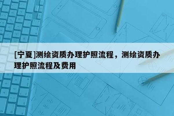 [寧夏]測繪資質辦理護照流程，測繪資質辦理護照流程及費用