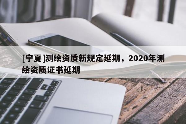 [寧夏]測繪資質新規定延期，2020年測繪資質證書延期