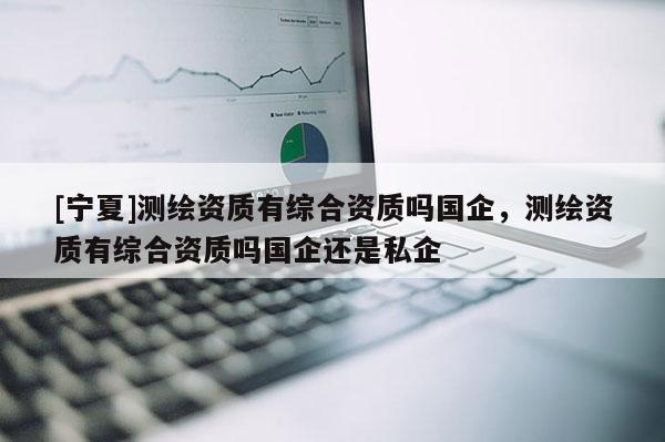 [寧夏]測繪資質(zhì)有綜合資質(zhì)嗎國企，測繪資質(zhì)有綜合資質(zhì)嗎國企還是私企