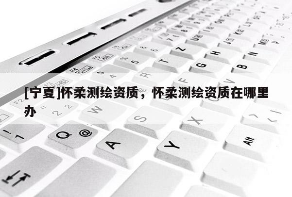 [寧夏]懷柔測繪資質(zhì)，懷柔測繪資質(zhì)在哪里辦