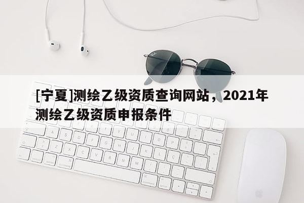[寧夏]測繪乙級資質查詢網站，2021年測繪乙級資質申報條件