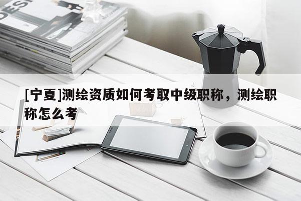 [寧夏]測(cè)繪資質(zhì)如何考取中級(jí)職稱，測(cè)繪職稱怎么考