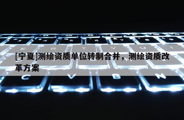 [寧夏]測繪資質單位轉制合并，測繪資質改革方案