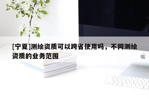 [寧夏]測繪資質(zhì)可以跨省使用嗎，不同測繪資質(zhì)的業(yè)務(wù)范圍