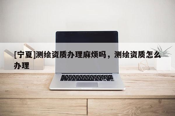 [寧夏]測繪資質辦理麻煩嗎，測繪資質怎么辦理