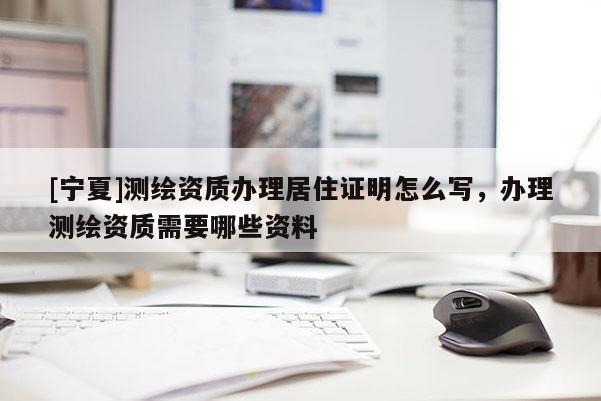 [寧夏]測繪資質辦理居住證明怎么寫，辦理測繪資質需要哪些資料