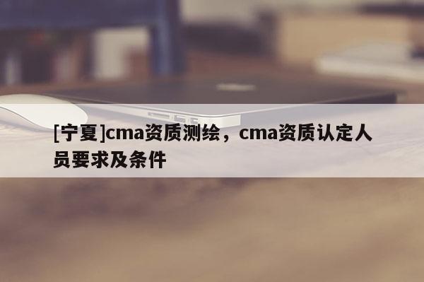 [寧夏]cma資質測繪，cma資質認定人員要求及條件