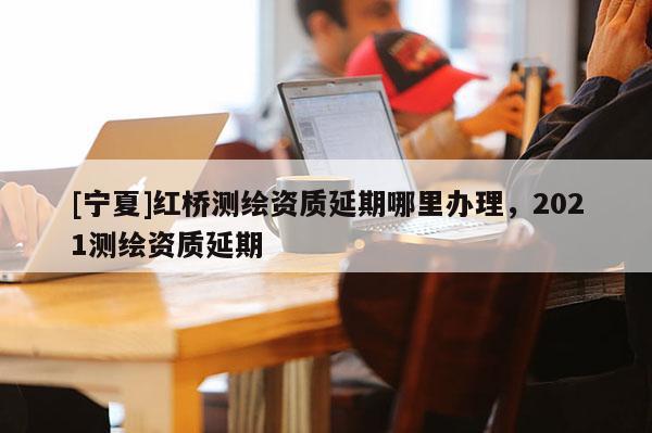 [寧夏]紅橋測繪資質延期哪里辦理，2021測繪資質延期